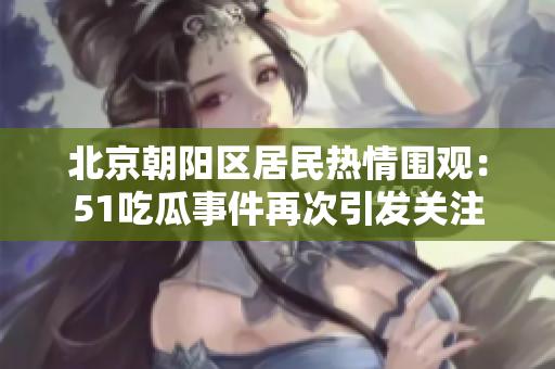 北京朝陽區(qū)居民熱情圍觀：51吃瓜事件再次引發(fā)關(guān)注