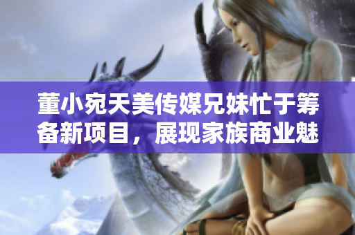 董小宛天美傳媒兄妹忙于籌備新項目，展現(xiàn)家族商業(yè)魅力