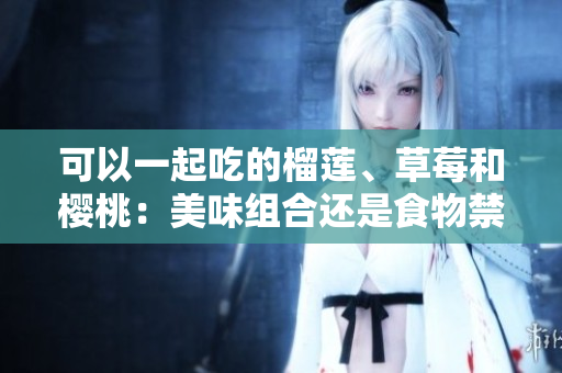 可以一起吃的榴蓮、草莓和櫻桃：美味組合還是食物禁忌？