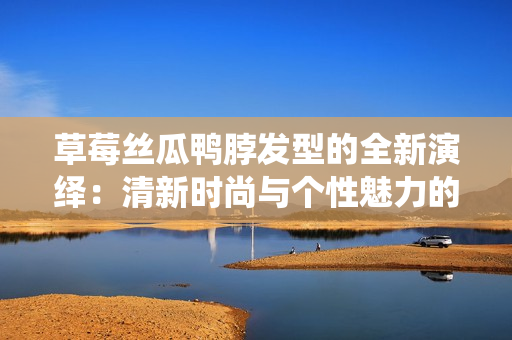 草莓絲瓜鴨脖發(fā)型的全新演繹：清新時(shí)尚與個(gè)性魅力的完美融合