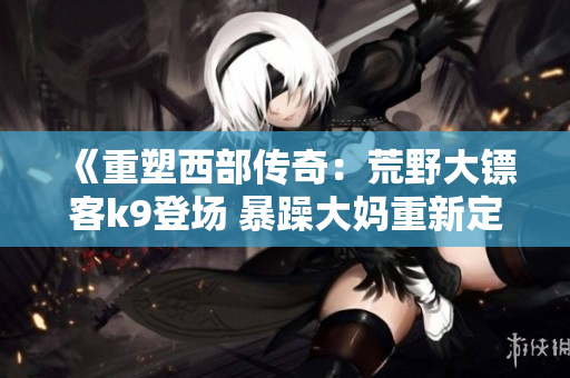《重塑西部傳奇：荒野大鏢客k9登場(chǎng) 暴躁大媽重新定義野外征途》