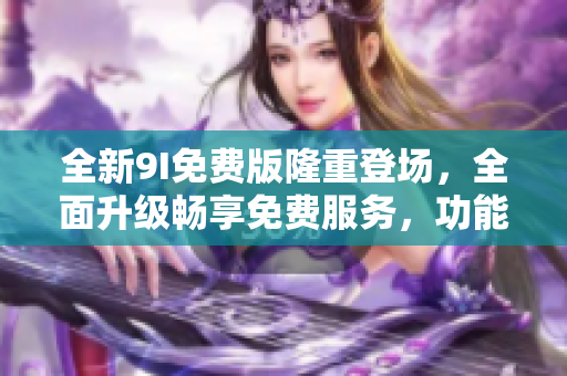 全新9I免費(fèi)版隆重登場(chǎng)，全面升級(jí)暢享免費(fèi)服務(wù)，功能更強(qiáng)大，體驗(yàn)更加卓越