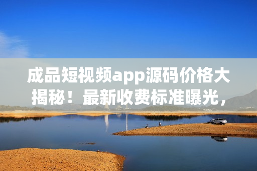 成品短視頻app源碼價(jià)格大揭秘！最新收費(fèi)標(biāo)準(zhǔn)曝光，一文了解！
