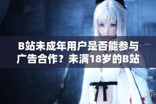 B站未成年用戶是否能參與廣告合作？未滿18歲的B站用戶是否可以接廣告？