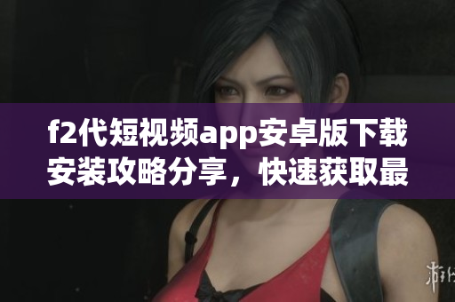 f2代短視頻app安卓版下載安裝攻略分享，快速獲取最新版本安裝包并輕松完成安裝步驟