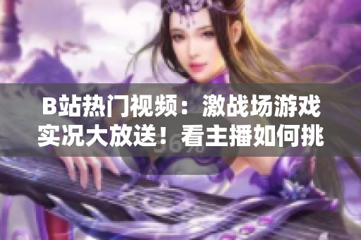 B站熱門視頻：激戰(zhàn)場游戲?qū)崨r大放送！看主播如何挑戰(zhàn)極限、展現(xiàn)操作神技！