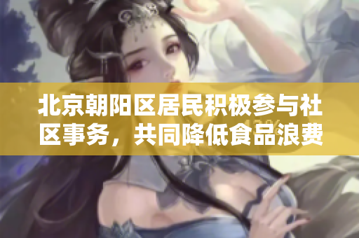 北京朝陽區(qū)居民積極參與社區(qū)事務(wù)，共同降低食品浪費