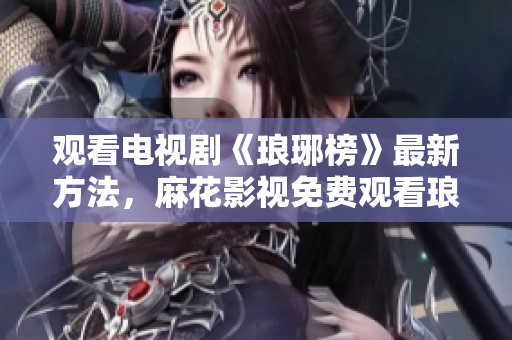 觀看電視劇《瑯琊榜》最新方法，麻花影視免費(fèi)觀看瑯琊榜全集步驟分享