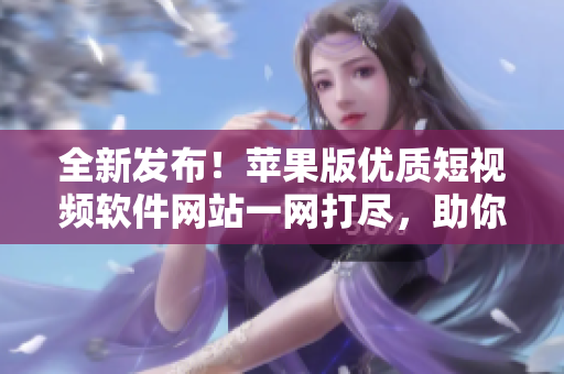 全新發(fā)布！蘋果版優(yōu)質(zhì)短視頻軟件網(wǎng)站一網(wǎng)打盡，助你輕松找到心儀的成品短視頻編輯工具
