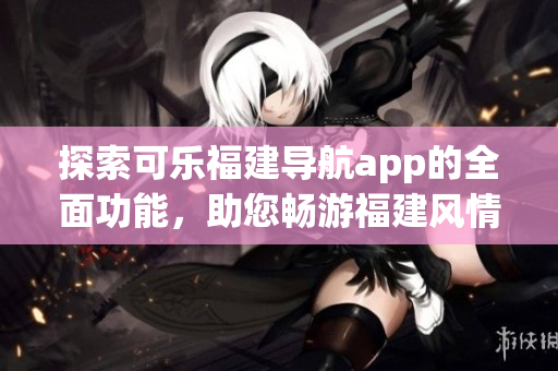 探索可樂福建導(dǎo)航app的全面功能，助您暢游福建風(fēng)情