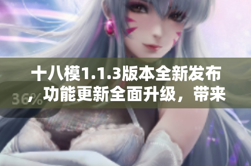 十八模1.1.3版本全新發(fā)布，功能更新全面升級，帶來更強大的體驗和性能提升