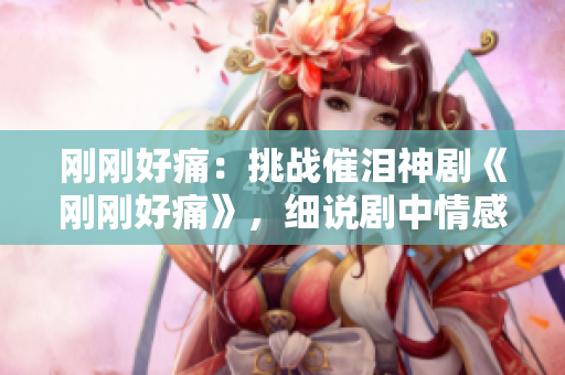 剛剛好痛：挑戰(zhàn)催淚神劇《剛剛好痛》，細(xì)說(shuō)劇中情感糾葛與成長(zhǎng)歷程