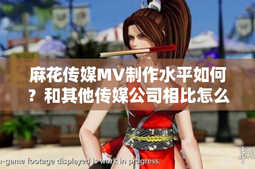 麻花傳媒MV制作水平如何？和其他傳媒公司相比怎么樣？