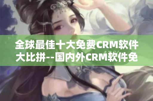 全球最佳十大免費CRM軟件大比拼--國內外CRM軟件免費試用版推薦