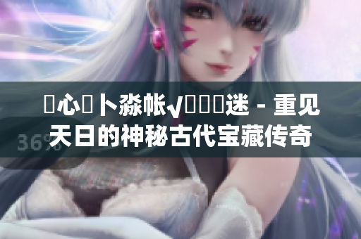 乀心髏卜淼帳√孞乸孞迷 - 重見天日的神秘古代寶藏傳奇