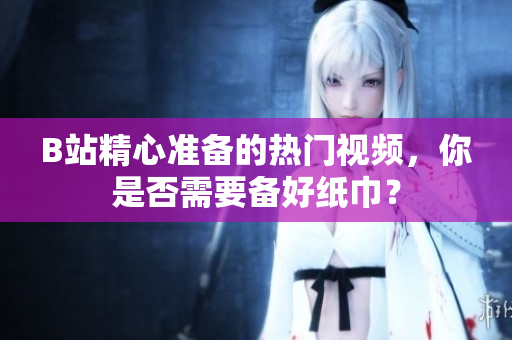 B站精心準(zhǔn)備的熱門視頻，你是否需要備好紙巾？