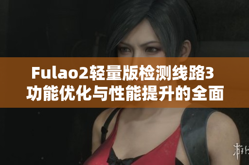 Fulao2輕量版檢測(cè)線路3 功能優(yōu)化與性能提升的全面測(cè)評(píng)