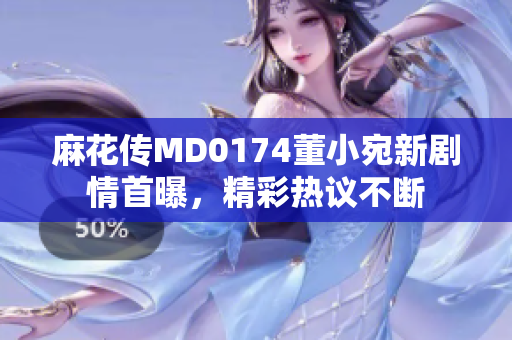 麻花傳MD0174董小宛新劇情首曝，精彩熱議不斷