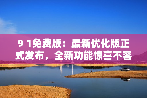 9 1免費版：最新優(yōu)化版正式發(fā)布，全新功能驚喜不容錯過