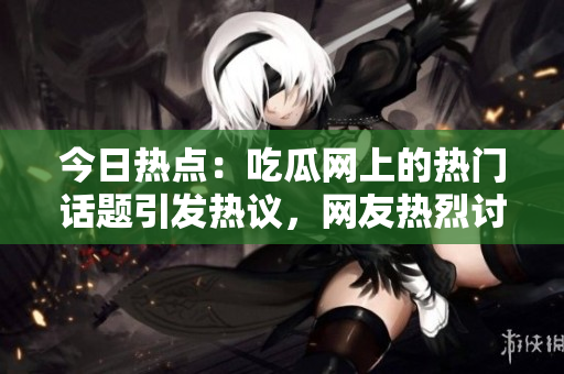 今日熱點(diǎn)：吃瓜網(wǎng)上的熱門(mén)話題引發(fā)熱議，網(wǎng)友熱烈討論的重大事件