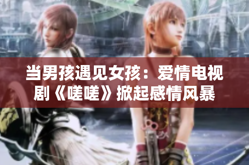 當(dāng)男孩遇見(jiàn)女孩：愛(ài)情電視劇《嗟嗟》掀起感情風(fēng)暴
