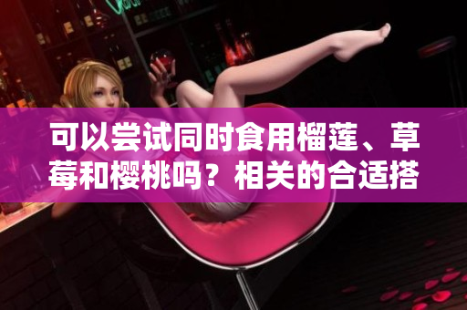 可以嘗試同時(shí)食用榴蓮、草莓和櫻桃嗎？相關(guān)的合適搭配和吃法有哪些？