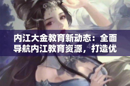 內(nèi)江大金教育新動(dòng)態(tài)：全面導(dǎo)航內(nèi)江教育資源，打造優(yōu)質(zhì)教育生態(tài)