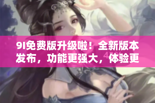 9I免費(fèi)版升級(jí)啦！全新版本發(fā)布，功能更強(qiáng)大，體驗(yàn)更順暢