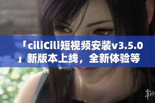 「ciliCili短視頻安裝v3.5.0」新版本上線，全新體驗等你來體驗