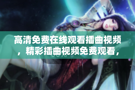 高清免費在線觀看插曲視頻，精彩插曲視頻免費觀看，高清插曲視頻在線觀看，插曲視頻免費在線播放