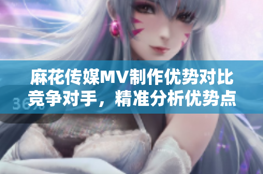 麻花傳媒MV制作優(yōu)勢(shì)對(duì)比競(jìng)爭(zhēng)對(duì)手，精準(zhǔn)分析優(yōu)勢(shì)點(diǎn)
