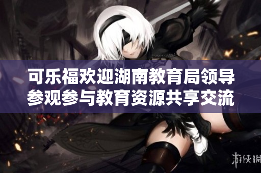 可樂福歡迎湖南教育局領(lǐng)導(dǎo)參觀參與教育資源共享交流活動(dòng)