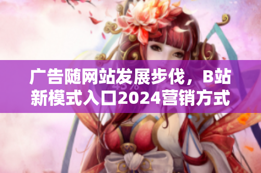 廣告隨網(wǎng)站發(fā)展步伐，B站新模式入口2024營(yíng)銷方式推廣效果迭出