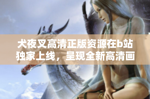 犬夜叉高清正版資源在b站獨家上線，呈現(xiàn)全新高清畫質(zhì)