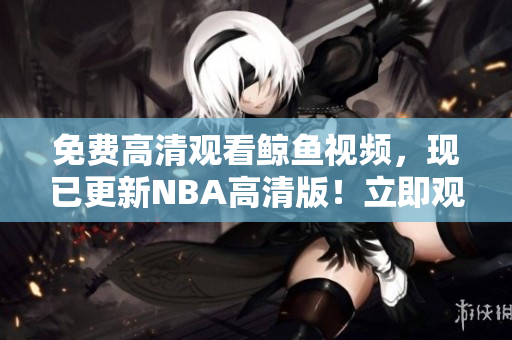免費高清觀看鯨魚視頻，現已更新NBA高清版！立即觀賞無限籃球盛宴