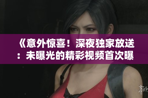 《意外驚喜！深夜獨家放送：未曝光的精彩視頻首次曝光》