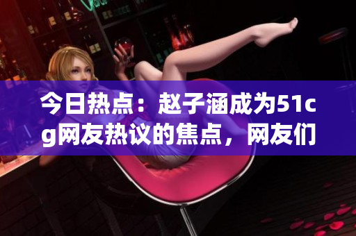 今日熱點(diǎn)：趙子涵成為51cg網(wǎng)友熱議的焦點(diǎn)，網(wǎng)友們的瓜分享值得關(guān)注