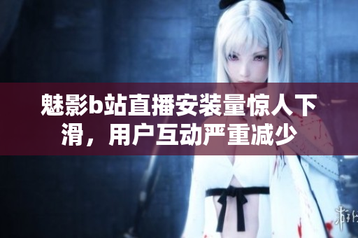 魅影b站直播安裝量驚人下滑，用戶互動(dòng)嚴(yán)重減少