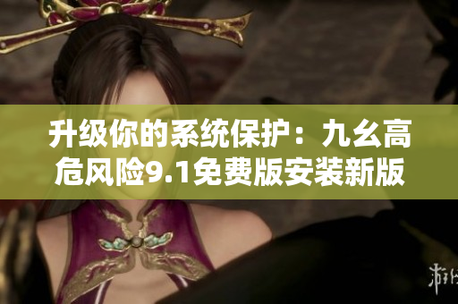升級(jí)你的系統(tǒng)保護(hù)：九幺高危風(fēng)險(xiǎn)9.1免費(fèi)版安裝新版釋疑