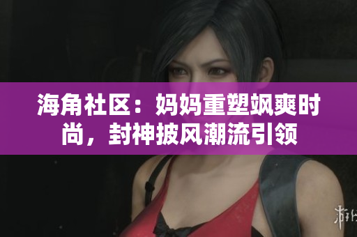 海角社區(qū)：媽媽重塑颯爽時尚，封神披風(fēng)潮流引領(lǐng)