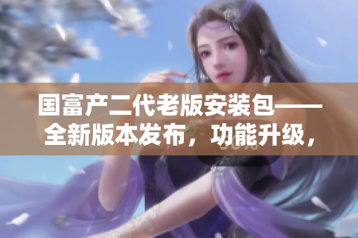 國(guó)富產(chǎn)二代老版安裝包——全新版本發(fā)布，功能升級(jí)，安全穩(wěn)定。