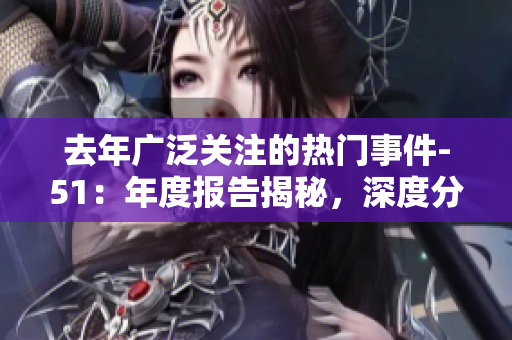 去年廣泛關(guān)注的熱門事件-51：年度報(bào)告揭秘，深度分析各大事件