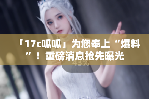 「17c呱呱」為您奉上“爆料”！重磅消息搶先曝光