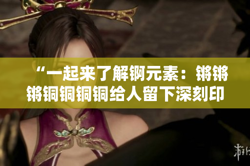 “一起來了解錒元素：鏘鏘鏘銅銅銅銅給人留下深刻印象的巨大重要性”