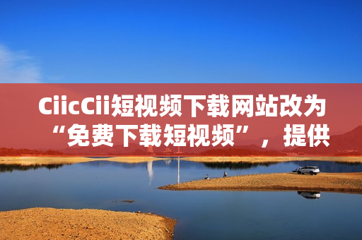 CiicCii短視頻下載網(wǎng)站改為“免費(fèi)下載短視頻”，提供海量精選視頻資源