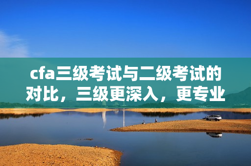 cfa三級考試與二級考試的對比，三級更深入，更專業(yè)