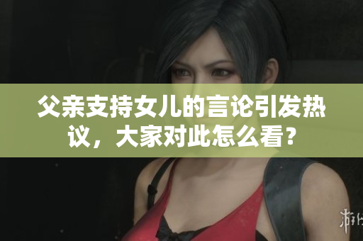 父親支持女兒的言論引發(fā)熱議，大家對此怎么看？