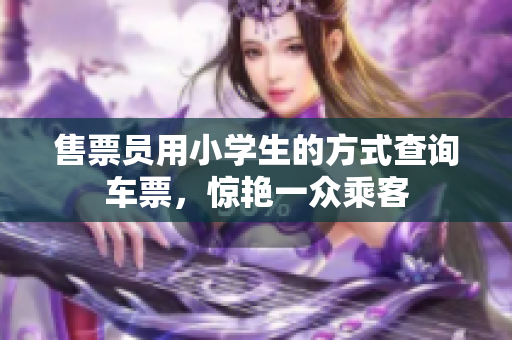 售票員用小學(xué)生的方式查詢車票，驚艷一眾乘客