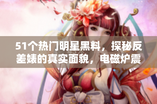 51個熱門明星黑料，探秘反差婊的真實面貌，電磁爐震撼曝光