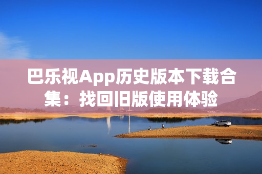 巴樂視App歷史版本下載合集：找回舊版使用體驗(yàn)